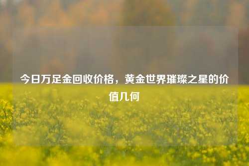 今日万足金回收价格,黄金世界璀璨之星的价值几何