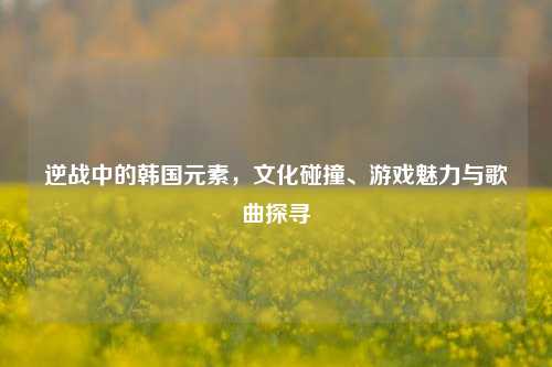 逆战中的韩国元素,文化碰撞、游戏魅力与歌曲探寻