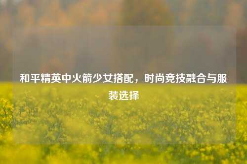 和平精英中火箭少女搭配,时尚竞技融合与服装选择