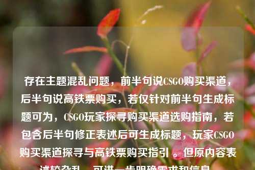 存在主题混乱问题,前半句说CSGO购买渠道,后半句说高铁票购买,若仅针对前半句生成标题可为,CSGO玩家探寻购买渠道选购指南,若包含后半句修正表述后可生成标题,玩家CSGO购买渠道探寻与高铁票购买指引 。但原内容表述较杂乱,可进一步明确需求和信息。