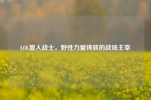 LOL狼人战士,野性力量铸就的战场主宰
