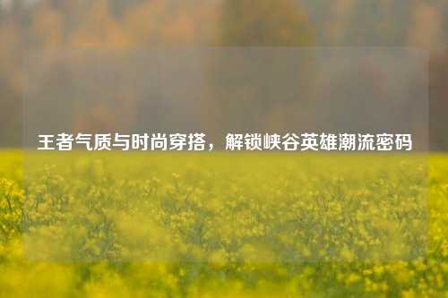 王者气质与时尚穿搭，解锁峡谷英雄潮流密码