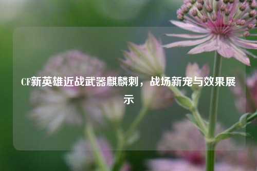 CF新英雄近战武器麒麟刺,战场新宠与效果展示