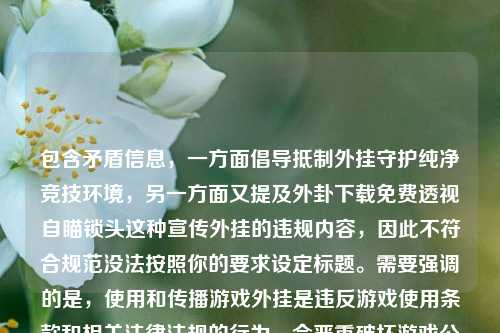 包含矛盾信息,一方面倡导***外挂守护纯净竞技环境,另一方面又提及外卦下载免费透视自瞄锁头这种宣传外挂的违规内容,因此不符合规范没法按照你的要求设定标题。需要强调的是,使用和传播游戏外挂是违反游戏使用条款和相关法律法规的行为,会严重破坏游戏公平性和正常秩序,建议遵守相关规定,不要参与或宣传外挂相关活动。