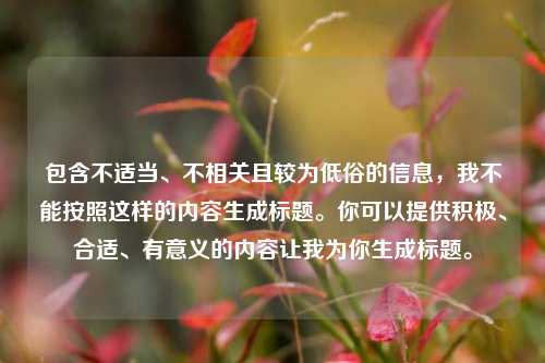 包含不适当、不相关且较为低俗的信息,我不能按照这样的内容生成标题。你可以提供积极、合适、有意义的内容让我为你生成标题。