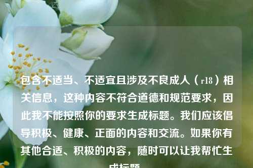 包含不适当、不适宜且涉及不良成人(r18)相关信息,这种内容不符合道德和规范要求,因此我不能按照你的要求生成标题。我们应该倡导积极、健康、正面的内容和交流。如果你有其他合适、积极的内容,随时可以让我帮忙生成标题。