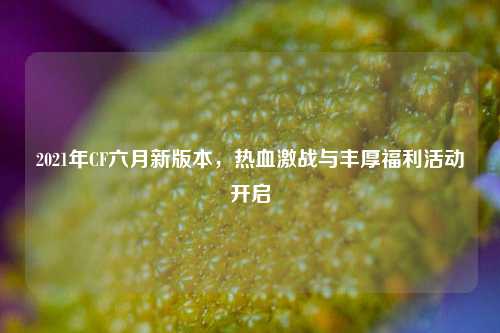 2021年CF六月新版本,热血激战与丰厚福利活动开启