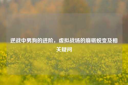 逆战中男狗的进阶,虚拟战场的磨砺蜕变及相关疑问