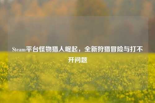 Steam平台怪物猎人崛起,全新狩猎冒险与打不开问题
