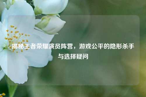 揭秘王者荣耀演员阵营,游戏公平的隐形杀手与选择疑问