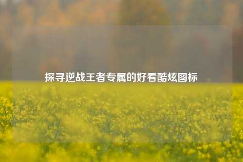探寻逆战王者专属的好看酷炫图标