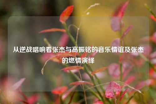 从逆战唱响看张杰与高振铭的音乐情谊及张杰的燃情演绎