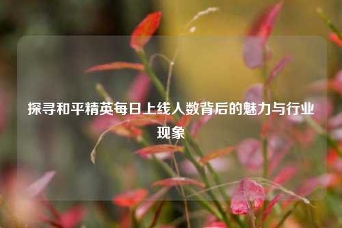 探寻和平精英每日上线人数背后的魅力与行业现象