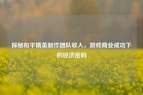 探秘和平精英 *** 团队收入,游戏商业成功下的经济密码