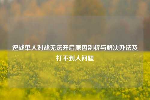 逆战单人对战无法开启原因剖析与解决办法及打不到人问题