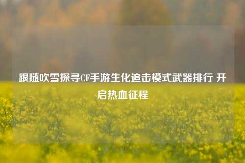 跟随吹雪探寻CF手游生化追击模式武器排行 开启热血征程