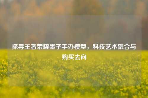 探寻王者荣耀墨子手办模型,科技艺术融合与购买去向