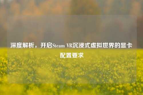 深度解析,开启Steam VR沉浸式虚拟世界的显卡配置要求