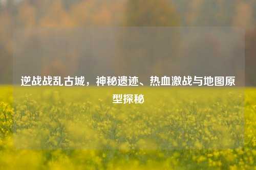逆战战乱古城,神秘遗迹、热血激战与地图原型探秘