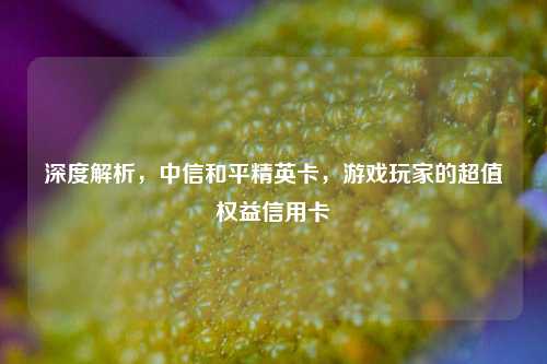 深度解析,中信和平精英卡,游戏玩家的超值权益信用卡