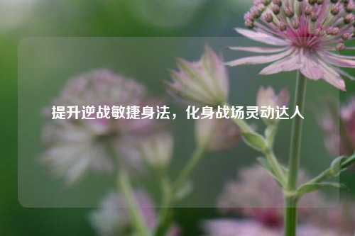 提升逆战敏捷身法,化身战场灵动达人