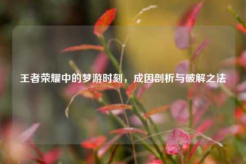 王者荣耀中的梦游时刻,成因剖析与破解之法