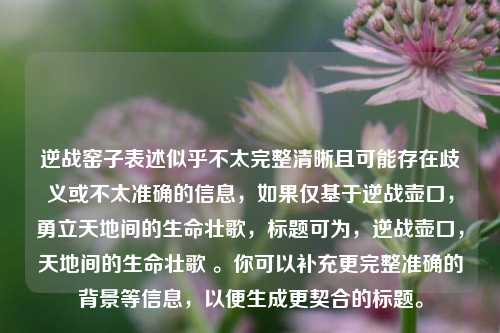 逆战窑子表述似乎不太完整清晰且可能存在歧义或不太准确的信息,如果仅基于逆战壶口,勇立天地间的生命壮歌,标题可为,逆战壶口,天地间的生命壮歌 。你可以补充更完整准确的背景等信息,以便生成更契合的标题。