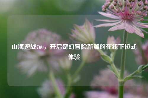 山海逆战760,开启奇幻冒险新篇的在线下拉式体验