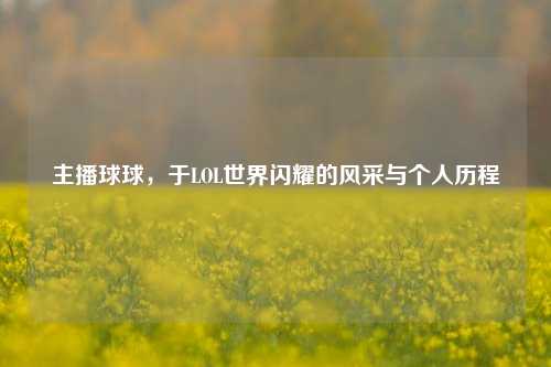 主播球球,于LOL世界闪耀的风采与个人历程