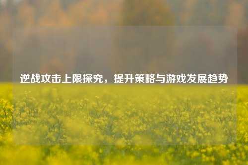 逆战攻击上限探究,提升策略与游戏发展趋势