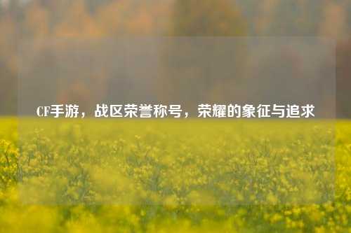 CF手游,战区荣誉称号,荣耀的象征与追求
