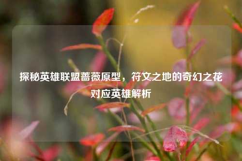 探秘英雄联盟蔷薇原型,符文之地的奇幻之花对应英雄解析