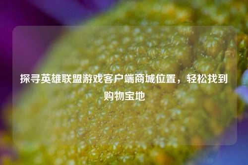 探寻英雄联盟游戏客户端商城位置,轻松找到购物宝地