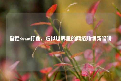 警惕Steam打鱼,虚拟世界里的 *** 赌博新陷阱