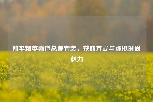 和平精英霸道总裁套装,获取方式与虚拟时尚魅力