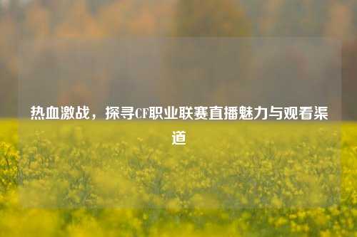 热血激战,探寻CF职业联赛直播魅力与观看渠道