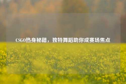 CSGO热身秘籍,独特舞蹈助你成赛场焦点