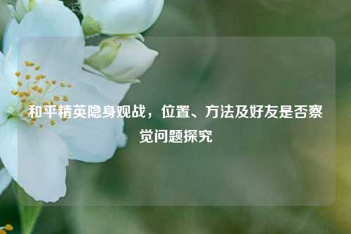 和平精英隐身观战,位置、 *** 及好友是否察觉问题探究