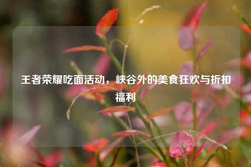 王者荣耀吃面活动,峡谷外的美食狂欢与折扣福利
