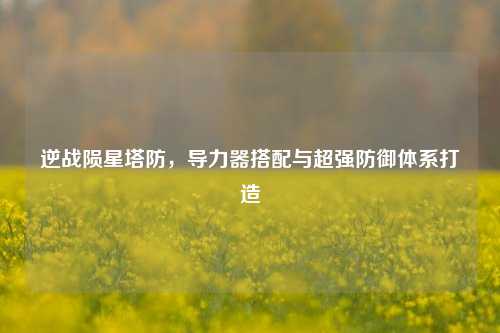 逆战陨星塔防,导力器搭配与超强防御体系打造
