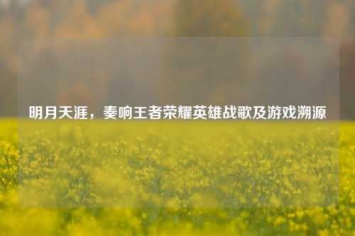明月天涯,奏响王者荣耀英雄战歌及游戏溯源