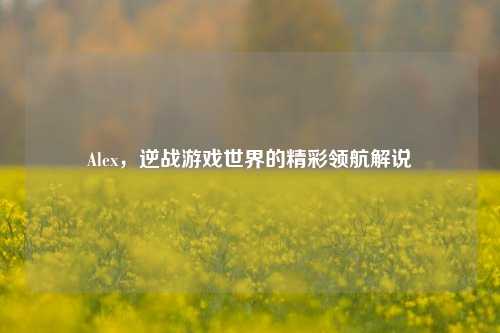 Alex,逆战游戏世界的精彩领航解说