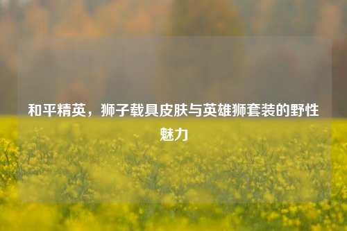 和平精英,狮子载具皮肤与英雄狮套装的野性魅力
