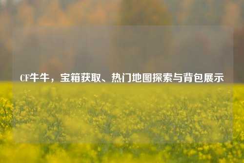 CF牛牛,宝箱获取、热门地图探索与背包展示